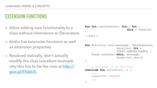 LANGUAGE IDIOMS & CONCEPTS
EXTENSION FUNCTIONS
▸ Allow adding new functionality to a
class without inheritance or Decorators
▸ Kotlin has extension functions as well
as extension properties
▸ Resolved statically, don’t actually
modify the class (excellent example
why this has to be the case at http://
goo.gl/EN6bTs
fun Int.sum(otherInt: Int): Int =
this + otherInt
3.sum(7)
fun Activity.toast(message: CharSequence,
duration: Int =
TOAST.LENGTH_SHORT) {
Toast.makeText(this, message,
duration).show()
}
// In onCreate of an Activity
override fun onCreate(...) {
...
toast("Hi there")
...
}
 