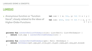 LANGUAGE IDIOMS & CONCEPTS
LAMBDAS
▸ Anonymous function or “function
literal”, closely related to the ideas of
Higher-Order-Functions
val sum = { x: Int, y: Int -> x + y }
val sum: (Int, Int) -> Int = { x, y ->
x + y }
private fun convertPetListToDomain(list: List<Pet>): List<PetDomain> {
return list.map { convertPetItemToDomain(it) }
}
private fun convertPetItemToDomain(pet: Pet): PetDomain {
return PetDomain(pet.age,pet.size,pet.id,pet.name,pet.sex,pet.breed)
}
 