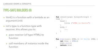 LANGUAGE IDIOMS & CONCEPTS
TYPE-SAFE BUILDERS (II)
▸ html() is a function with a lambda as an
argument (init)
▸ init’s type is a function type with
receiver, this allows you to:
▸ pass receiver (of type HTML) to
function
▸ call members of instance inside the
function
fun result(args: Array<String>) =
html {
head {
title {”HTML in Kotlin"}
}
body {
...
}
}
fun html(init: HTML.() -> Unit): HTML {
val html = HTML()
html.init()
return html
}
 