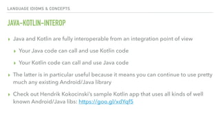 LANGUAGE IDIOMS & CONCEPTS
JAVA-KOTLIN-INTEROP
▸ Java and Kotlin are fully interoperable from an integration point of view
▸ Your Java code can call and use Kotlin code
▸ Your Kotlin code can call and use Java code
▸ The latter is in particular useful because it means you can continue to use pretty
much any existing Android/Java library
▸ Check out Hendrik Kokocinski’s sample Kotlin app that uses all kinds of well
known Android/Java libs: https://goo.gl/xdYqf5
 