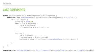 ANKO DSL
ANKO COMPONENTS
class EditFragmentUI : AnkoComponent<EditFragment> {
override fun createView(ui: AnkoContext<EditFragment>) = with(ui) {
verticalLayout {
padding = dip(24)
var title = editText {
id = R.id.title
hintResource = R.string.hint
}
...
button {
id = R.id.add
textResource = R.string.add
onClick { view -> ui.owner.createTodoFrom(title, desc) }
}
}
}
}
override fun onCreateView(...)= EditFragmentUI().createView(AnkoContext.create(ctx,this))
 