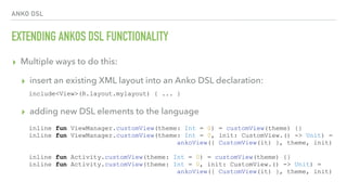 ANKO DSL
EXTENDING ANKOS DSL FUNCTIONALITY
▸ Multiple ways to do this:
▸ insert an existing XML layout into an Anko DSL declaration: 
▸ adding new DSL elements to the language
include<View>(R.layout.mylayout) { ... }
inline fun ViewManager.customView(theme: Int = 0) = customView(theme) {}
inline fun ViewManager.customView(theme: Int = 0, init: CustomView.() -> Unit) =
ankoView({ CustomView(it) }, theme, init)
inline fun Activity.customView(theme: Int = 0) = customView(theme) {}
inline fun Activity.customView(theme: Int = 0, init: CustomView.() -> Unit) =
ankoView({ CustomView(it) }, theme, init)
 