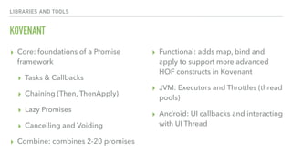 LIBRARIES AND TOOLS
KOVENANT
▸ Core: foundations of a Promise
framework
▸ Tasks & Callbacks
▸ Chaining (Then, ThenApply)
▸ Lazy Promises
▸ Cancelling and Voiding
▸ Combine: combines 2-20 promises
▸ Functional: adds map, bind and
apply to support more advanced
HOF constructs in Kovenant
▸ JVM: Executors and Throttles (thread
pools)
▸ Android: UI callbacks and interacting
with UI Thread
 
