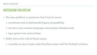 WHAT IS KOTLIN?
MOTIVATION FOR KOTLIN
▸ The Java platform is awesome, but it has its issues:
▸ sometimes tied to backwards/legacy compatibility
▸ can be a very verbose language and produce bloated code
▸ type system has various ﬂaws
▸ Kotlin aims to ﬁx a lot of those issues
▸ compiles to Java 6 byte code therefore caters well for Android runtimes
 