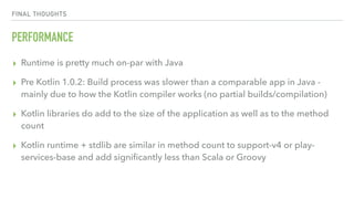 FINAL THOUGHTS
PERFORMANCE
▸ Runtime is pretty much on-par with Java
▸ Pre Kotlin 1.0.2: Build process was slower than a comparable app in Java -
mainly due to how the Kotlin compiler works (no partial builds/compilation)
▸ Kotlin libraries do add to the size of the application as well as to the method
count
▸ Kotlin runtime + stdlib are similar in method count to support-v4 or play-
services-base and add signiﬁcantly less than Scala or Groovy
 