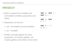 LANGUAGE IDIOMS & CONCEPTS
IMMUTABILITY
▸ Built-in support for mutable and
immutable variables, properties and
ﬁelds
▸ Keywords var and val
▸ val - immutable (recommended)
▸ var - mutable
▸ Similar concept applies for class
properties, val creates getters, var
creates getters and setters (more later)
val a: Int = 1
val b = 1
val c: Int
c = 1
var x = 23
x += 1
 