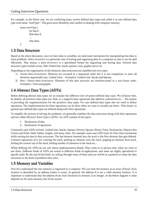 Coding Interview Questions

For example, in the below case, we are combining many system defined data types and called it as user defined data
type with name “         ”. This gives more flexibility and comfort in dealing with computer memory.
        struct newType {
                 int data1;
                 float data 2;
                 …
                 char data;
        };

1.3 Data Structure
Based on the above discussion, once we have data in variables, we need some mechanism for manipulating that data to
solve problems.                    is a particular way of storing and organizing data in a computer so that it can be used
efficiently. That means, a                       is a specialized format for organizing and storing data. General data
structure types include arrays, files, linked lists, stacks, queues, trees, graphs and so on.
Depending on the organization of the elements, data structures are classified into two types:
   1)                             Elements are accessed in a sequential order but it is not compulsory to store all
       elements sequentially (say, Linked Lists).            : Linked Lists, Stacks and Queues.
   2)                                  : Elements of this data structure are stored/accessed in a non-linear order.
                 : Trees and graphs.

1.4 Abstract Data Types (ADTs)
Before defining abstract data types, let us consider the different view of system defined data types. We all know that,
by default, all primitive data types (int, float, et..) supports basic operations like addition, subtraction etc… The system
is providing the implementations for the primitive data types. For user defined data types also we need to define
operations. The implementation for these operations can be done when we want to actually use them. That means, in
general user defined data types are defined along with their operations.
To simplify the process of solving the problems, we generally combine the data structures along with their operations
and are called                        (ADTs). An ADT consists of    parts:
        1.   Declaration of data
        2.   Declaration of operations
Commonly used ADTs               : Linked Lists, Stacks, Queues, Priority Queues, Binary Trees, Dictionaries, Disjoint Sets
(Union and Find), Hash Tables, Graphs, and many other. For example, stack uses LIFO (Last-In-First-Out) mechanism
while storing the data in data structures. The last element inserted into the stack is the first element that gets deleted.
Common operations of it are: creating the stack, pushing an element onto the stack, popping an element from stack,
finding the current top of the stack, finding number of elements in the stack etc...
While defining the ADTs do not care about implementation details. They come in to picture only when we want to
use them. Different kinds of ADTs are suited to different kinds of applications, and some are highly specialized to
specific tasks. By the end of this book, we will go through many of them and you will be in a position to relate the data
structures to the kind of problems they solve.

1.5 Memory and Variables
First let’s understand the way memory is organized in a computer. We can treat the memory as an array of bytes. Each
location is identified by an address (index to array). In general, the address is not a valid memory location. It is
important to understand that the address of any byte (location) in memory is an integer. In the below diagram value
depends on the main memory size of the system.



1.3 Data Structure                                                                                                       10
 