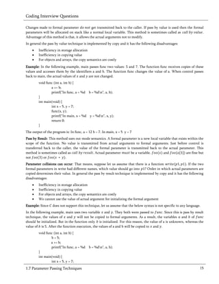 Coding Interview Questions

Changes made to formal parameter             get transmitted back to the caller. If pass by value is used then the formal
parameters will be allocated on stack like a normal local variable. This method is sometimes called as                  .
Advantage of this method is that, it allows the actual arguments not to modify.
In general the pass by value technique is implemented by copy and it has the following disadvantages:
       Inefficiency in storage allocation
       Inefficiency in copying value
       For objects and arrays, the copy semantics are costly
Example: In the following example, main passes func two values: and . The function func receives copies of these
values and accesses them by the identifiers a and b. The function func changes the value of a. When control passes
back to main, the actual values of and are not changed.
        void func (int a, int b) {
                a += b;
                printf("In func, a = %d b = %dn", a, b);
        }
        int main(void) {
                int x = 5, y = 7;
                func(x, y);
                printf("In main, x = %d y = %dn", x, y);
                return 0;
        }
The output of the program is: In func, a = 12 b = 7. In main, x = 5 y = 7
Pass by Result: This method uses out-mode semantics. A formal parameter is a new local variable that exists within the
scope of the function. No value is transmitted from actual arguments to formal arguments. Just before control is
transferred back to the caller, the value of the formal parameter is transmitted back to the actual parameter. This
method is sometimes called as                 Actual parameter       be a variable.       and              are fine but
not         or            .
Parameter collisions can occur: That means, suppose let us assume that there is a function                  If the two
formal parameters in write had different names, which value should go into ? Order in which actual parameters are
copied determines their value. In general the pass by result technique is implemented by copy and it has the following
disadvantages:
       Inefficiency in storage allocation
       Inefficiency in copying value
       For objects and arrays, the copy semantics are costly
       We cannot use the value of actual argument for initializing the formal argument
Example: Since    does not support this technique, let us assume that the below syntax is not specific to any language.
In the following example, main uses two variable and . They both were passed to               . Since this is pass by result
technique, the values of and will not be copied to formal arguments. As a result, the variables and of
should be initialized. But in the function only is initialized. For this reason, the value of a is unknown, whereas the
value of is . After the function execution, the values of a and b will be copied to and .
        void func (int a, int b) {
                b = 5;
                a += b;
                printf("In func, a = %d    b = %dn", a, b);
        }
        int main(void) {
                int x = 5, y = 7;
1.7 Parameter Passing Techniques                                                                                         15
 