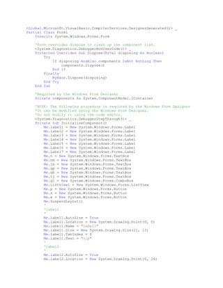 <Global.Microsoft.VisualBasic.CompilerServices.DesignerGenerated()> _
Partial Class Form1
Inherits System.Windows.Forms.Form
'Form overrides dispose to clean up the component list.
<System.Diagnostics.DebuggerNonUserCode()> _
Protected Overrides Sub Dispose(ByVal disposing As Boolean)
Try
If disposing AndAlso components IsNot Nothing Then
components.Dispose()
End If
Finally
MyBase.Dispose(disposing)
End Try
End Sub
'Required by the Windows Form Designer
Private components As System.ComponentModel.IContainer
'NOTE: The following procedure is required by the Windows Form Designer
'It can be modified using the Windows Form Designer.
'Do not modify it using the code editor.
<System.Diagnostics.DebuggerStepThrough()> _
Private Sub InitializeComponent()
Me.label1 = New System.Windows.Forms.Label
Me.label2 = New System.Windows.Forms.Label
Me.label3 = New System.Windows.Forms.Label
Me.Label4 = New System.Windows.Forms.Label
Me.Label5 = New System.Windows.Forms.Label
Me.Label6 = New System.Windows.Forms.Label
Me.Label7 = New System.Windows.Forms.Label
Me.n = New System.Windows.Forms.TextBox
Me.nm = New System.Windows.Forms.TextBox
Me.jb = New System.Windows.Forms.TextBox
Me.gp = New System.Windows.Forms.TextBox
Me.gb = New System.Windows.Forms.TextBox
Me.tj = New System.Windows.Forms.TextBox
Me.gl = New System.Windows.Forms.ComboBox
Me.ListView1 = New System.Windows.Forms.ListView
Me.p = New System.Windows.Forms.Button
Me.s = New System.Windows.Forms.Button
Me.e = New System.Windows.Forms.Button
Me.SuspendLayout()
'
'label1
'
Me.label1.AutoSize = True
Me.label1.Location = New System.Drawing.Point(0, 0)
Me.label1.Name = "label1"
Me.label1.Size = New System.Drawing.Size(21, 13)
Me.label1.TabIndex = 0
Me.label1.Text = "nip"
'
'label2
'
Me.label2.AutoSize = True
Me.label2.Location = New System.Drawing.Point(0, 26)

 