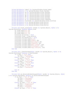 Friend
Friend
Friend
Friend
Friend
Friend
Friend
Friend
Friend
Friend
Friend
Friend

WithEvents
WithEvents
WithEvents
WithEvents
WithEvents
WithEvents
WithEvents
WithEvents
WithEvents
WithEvents
WithEvents
WithEvents

Label7 As System.Windows.Forms.Label
n As System.Windows.Forms.TextBox
nm As System.Windows.Forms.TextBox
jb As System.Windows.Forms.TextBox
gp As System.Windows.Forms.TextBox
gb As System.Windows.Forms.TextBox
tj As System.Windows.Forms.TextBox
gl As System.Windows.Forms.ComboBox
ListView1 As System.Windows.Forms.ListView
p As System.Windows.Forms.Button
s As System.Windows.Forms.Button
e As System.Windows.Forms.Button

Private Sub Form1_Load(ByVal sender As System.Object, ByVal e As
System.EventArgs) Handles MyBase.Load
gl.Items.Add("III A")
gl.Items.Add("III B")
gl.Items.Add("III C")
ListView1.GridLines = True
ListView1.View = View.Details
ListView1.FullRowSelect = True
ListView1.Columns.Add("nip")
ListView1.Columns.Add("nama", 80)
ListView1.Columns.Add("golongan", 80)
ListView1.Columns.Add("jabatan", 80)
ListView1.Columns.Add("gaji pokok", 150)
ListView1.Columns.Add("tunjangan", 150)
ListView1.Columns.Add("gaji bersih", 150)
End Sub
Private Sub n_TextChanged(ByVal sender As System.Object, ByVal e As
System.EventArgs) Handles n.TextChanged
If n.Text = "112" Then
nm.Text = "sazmikha"
ElseIf n.Text = "113" Then
nm.Text = "ewiz"
ElseIf n.Text = "114" Then
nm.Text = "verischa"
ElseIf n.Text = "115" Then
nm.Text = "belvem"
ElseIf n.Text = "116" Then
nm.Text = "maysyaroh"
End If
End Sub
Private Sub gl_SelectedIndexChanged(ByVal sender As System.Object, ByVal
e As System.EventArgs) Handles gl.SelectedIndexChanged
If gl.Text = "III A" Then
jb.Text = "karyawan"
gp.Text = "2000000"
tj.Text = "500000"
ElseIf gl.Text = "III B" Then
jb.Text = "supervisor"
gp.Text = "3500000"
tj.Text = "1000000"
ElseIf gl.Text = "III C" Then

 