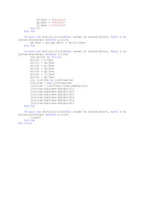 jb.Text = "manajer"
gp.Text = "5000000"
tj.Text = "2000000"
End If
End Sub
Private Sub button1_Click(ByVal sender As System.Object, ByVal e As
System.EventArgs) Handles p.Click
gb.Text = Val(gp.Text) + Val(tj.Text)
End Sub
Private Sub Button2_Click(ByVal sender As System.Object, ByVal e As
System.EventArgs) Handles s.Click
Dim Arr(6) As String
Arr(0) = n.Text
Arr(1) = nm.Text
Arr(2) = gl.Text
Arr(3) = jb.Text
Arr(4) = gp.Text
Arr(5) = tj.Text
Arr(6) = gb.Text
Dim listitem As ListViewItem
listitem = New ListViewItem
listitem = ListView1.Items.Add(Arr(0))
listitem.SubItems.Add(Arr(1))
listitem.SubItems.Add(Arr(2))
listitem.SubItems.Add(Arr(3))
listitem.SubItems.Add(Arr(4))
listitem.SubItems.Add(Arr(5))
listitem.SubItems.Add(Arr(6))
End Sub
Private Sub Button3_Click(ByVal sender As System.Object, ByVal e As
System.EventArgs) Handles e.Click
Close()
End Sub
End Class

 