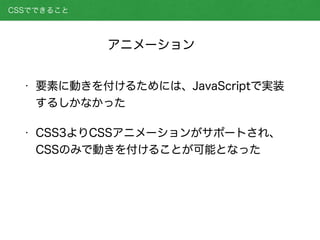 • 要素に動きを付けるためには、JavaScriptで実装
するしかなかった
• CSS3よりCSSアニメーションがサポートされ、
CSSのみで動きを付けることが可能となった
CSSでできること
アニメーション
 