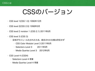 • CSS level 1(CSS 1.0) 1996年12月
• CSS level 2(CSS 2.0) 1998年5月
• CSS level 2 revision 1 (CSS 2.1) 2011年6月
• CSS level 3 (CSS 3)
• 全体がモジュール化されたため、統合された仕様は存在せず
• CSS Color Module Level 3 2011年6月
• Selectors Level 3 2011年9月
• Media Queries Level 3 2012年6月
• CSS Level 4 (CSS4)
• Selectors Level 4 草案
• Media Queries Level 4 草案
CSSとは
CSSのバージョン
 