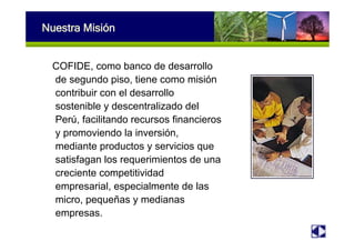 Nuestra Misión
COFIDE, como banco de desarrollo
de segundo piso, tiene como misión
contribuir con el desarrollo
sostenible y descentralizado del
Perú, facilitando recursos financieros
y promoviendo la inversión,
mediante productos y servicios que
satisfagan los requerimientos de una
creciente competitividad
empresarial, especialmente de las
micro, pequeñas y medianas
empresas.
 
