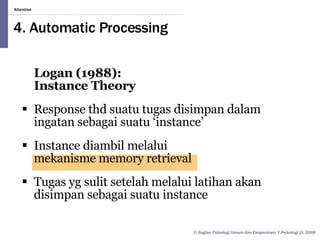 4. Automatic Processing Logan (1988):  Instance Theory Response thd suatu tugas disimpan dalam ingatan sebagai suatu ‘instance’ Instance diambil melalui  mekanisme memory retrieval Tugas yg sulit setelah melalui latihan akan disimpan sebagai suatu instance 