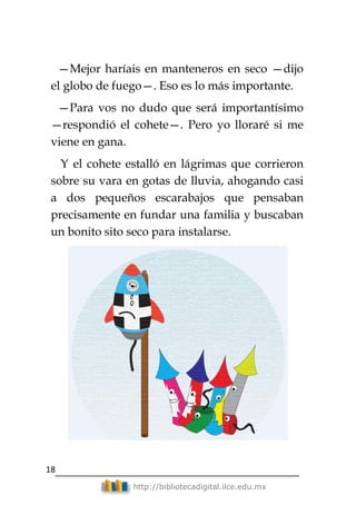 18
http://bibliotecadigital.ilce.edu.mx
—Mejor haríais en manteneros en seco —dijo
el globo de fuego—. Eso es lo más importante.
—Para vos no dudo que será importantísimo
—respondió el cohete—. Pero yo lloraré si me
viene en gana.
Y el cohete estalló en lágrimas que corrieron
sobre su vara en gotas de lluvia, ahogando casi
a dos pequeños escarabajos que pensaban
precisamente en fundar una familia y buscaban
un bonito sito seco para instalarse.
 