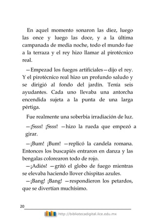 20
http://bibliotecadigital.ilce.edu.mx
En aquel momento sonaron las diez, luego
las once y luego las doce, y a la última
campanada de media noche, todo el mundo fue
a la terraza y el rey hizo llamar al pirotécnico
real.
—Empezad los fuegos artificiales—dijo el rey.
Y el pirotécnico real hizo un profundo saludo y
se dirigió al fondo del jardín. Tenía seis
ayudantes. Cada uno llevaba una antorcha
encendida sujeta a la punta de una larga
pértiga.
Fue realmente una soberbia irradiación de luz.
—¡Ssss! ¡Ssss! —hizo la rueda que empezó a
girar.
—¡Bum! ¡Bum! —replicó la candela romana.
Entonces los buscapiés entraron en danza y las
bengalas colorearon todo de rojo.
—¡Adiós! —gritó el globo de fuego mientras
se elevaba haciendo llover chispitas azules.
—¡Bang! ¡Bang! —respondieron los petardos,
que se divertían muchísimo.
 