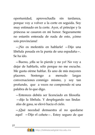 27
http://bibliotecadigital.ilce.edu.mx
oportunidad, aprovechadla sin tardanza,
porque voy a volver a la corte en seguida. Soy
muy estimado en la corte. Ayer, el príncipe y la
princesa se casaron en mi honor. Seguramente
no estaréis enterada de nada de esto, ¡cómo
sois provinciana!
—¡No os molestéis en hablarle! —Dijo una
libélula posada en la punta de una espadaña—.
Se ha ido.
—Bueno, ¡ella se lo pierde y no yo! No voy a
dejar de hablarle, sólo porque no me escuche.
Me gusta oírme hablar. Es uno de mis mayores
placeres. Sostengo a menudo largas
conversaciones conmigo mismo, y soy tan
profundo, que a veces no comprendo ni una
palabra de lo que digo.
—Entonces debéis ser licenciado en filosofía
—dijo la libélula. Y desplegando sus lindas
alas de gasa, se elevó hacia el cielo.
—¡Qué necedad demuestra al no quedarse
aquí! —Dijo el cohete—. Estoy seguro de que
 