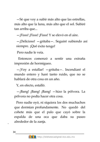 34
http://bibliotecadigital.ilce.edu.mx
2
—Sé que voy a subir más alto que las estrellas,
más alto que la luna, más alto que el sol. Subiré
tan arriba que...
—¡Fisss! ¡Fisss! ¡Fisss! Y se elevó en el aire.
—¡Delicioso! —gritaba—. Seguiré subiendo así
siempre. ¡Qué éxito tengo!
Pero nadie le veía.
Entonces comenzó a sentir una extraña
impresión de hormigueo.
—¡Voy a estallar! —gritaba—. Incendiaré el
mundo entero y haré tanto ruido, que no se
hablará de otra cosa en un año.
Y, en efecto, estalló.
—¡Bang! ¡Bang! ¡Bang! —hizo la pólvora. La
pólvora no podía hacer otra cosa.
Pero nadie oyó, ni siquiera los dos muchachos
que dormían profundamente. No quedó del
cohete más que el palo que cayó sobre la
espalda de una oca que daba su paseo
alrededor de la zanja.
 