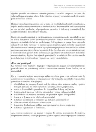 PARA POBLACIÓN EN SITUACIÓN DE DESPLAZAMIENTO CON
ÉNFASIS EN VIOLENCIA INTRAFAMILIAR Y VIOLENCIA SEXUAL
115
significa aprender a relacionarse con otras personas, a escuchar y expresar las ideas, y la
voluntad de pensar y actuar a favor de los objetivos propios y los acordados colectivamente
para el beneficio común.
De igual forma, la participación no sólo se limita a la posibilidad de elegir a los mandatarios,
implica involucrarse activamente en la eliminación de la discriminación, en la construcción
de una sociedad igualitaria y el propósito de garantizar la defensa y protección de los
derechos humanos de hombres y mujeres.
Existe otra manifestación de la participación que se relaciona con las autoridades y que
se puede denominar como «participación política». Esta se representa mediante las
siguientes actividades: influir en las decisiones de los gobiernos, ya que éstas afectan la
calidad de vida de las personas y el ejercicio de sus derechos; vigilar, controlar y cuestionar
el cumplimiento de los compromisos, leyes y normas por parte de las autoridades; realizar
gestiones concretas para reclamar la garantía de los derechos ante las autoridades; apoyar
o colaborar con la gestión de las comunidades; y participar en la elaboración de normas
constitucionales y legales. Este tipo de participación se relaciona directamente con la
posibilidad que tienen hombres y mujeres de ejercer su ciudadanía.
¿Para qué participar?
Las personas como miembros de grupos y organizaciones pueden encontrar alternativas
para solucionar los problemas y satisfacer necesidades comunes de sus familias y de su
comunidad.
En la comunidad existen asuntos que deben atenderse para evitar vulneraciones de
derechos y por eso es útil que se organicen para velar porque las autoridades responsables
garanticen su ejercicio. Por ejemplo:
• el cuidado de los menores de edad o de los niños y niñas mientras madres y padres
trabajan, para que no estén expuestos a violencia, abusos, explotación,
• ausencia de actividades para el uso del tiempo libre de los y las jóvenes,
• la presencia de casos de violencia intrafamiliar y sexual en la comunidad,
• el cuidado de las personas ancianas y las que tienen alguna discapacidad,
• la ausencia de centros de salud en la comunidad,
• la falta de información y suministro de métodos anticonceptivos,
• el incremento de adolescentes embarazadas,
• la ausencia de alumbrado público que incrementa los riesgos nocturnos,
• la falta de vigilancia en la comunidad.
Así, existen asociaciones de padres y madres de familia, asociaciones de mujeres,
cooperativas, comités y otras agrupaciones que han logrado impulsar proyectos y obtener
 