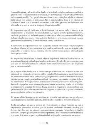 GUÍA PARA LA FORMACIÓN EN DERECHOS SEXUALES Y REPRODUCTIVOS
16
Antes del inicio de cada sesión el facilitador o la facilitadora debe estudiar este módulo y
planear cómo va a desarrollar las actividades, los materiales que requiere y la distribución
del tiempo disponible. Para que el taller sea exitoso es necesario planearlo bien, así como
cada una de sus sesiones y actividades. No es recomendable llegar a los talleres sin
conocer el tema, con el material incompleto y sin haber previsto las dinámicas más
adecuadas al grupo, al tema, al tiempo y al lugar disponible.
Es importante que el facilitador o la facilitadora esté atenta todo el tiempo a las
intervenciones y preguntas de las participantes, y agilice el taller permanentemente,
mediante preguntas a la audiencia y comentarios que se relacionen con su cotidianidad y
lo haga así didáctico, ameno y muy práctico. También es importante motivar de manera
permanente la reflexión y el intercambio de ideas y experiencias.
En este tipo de capacitación es más adecuado planear actividades con papelógrafo,
cartulinas, dibujos, revistas, sin contar con medios audiovisuales que no siempre están
disponibles o se carece de luz eléctrica, o no se cuenta con un espacio adecuado para
hacer proyecciones.
Es importante recordar que se deben adaptar las palabras incluidas en cada una de las
actividades al lenguaje utilizado por las y los participantes del taller. Es importante asegurar
que las y los asistentes entiendan cada una de las expresiones utilizadas y las preguntas
que se hayan formulado.
Se le sugiere al facilitador o a la facilitadora que al finalizar cada actividad realice una
síntesis de los principales conceptos e ideas tratados. Debe cerciorarse que todas y todos
los participantes entendieron los mensajes que se planeaban trasmitir. Para esto se aconseja
dar siempre un espacio para la elaboración de preguntas y sugerencias por parte de las y
los participantes. No se preocupe si no tiene respuestas a todas y cada una de las preguntas.
Recuerde, el papel de usted no es enseñar sino orientar, estimular y ayudar a la población
a comprender y a analizar los temas. Puede apuntar la preguntar y solucionarla en una
próxima sesión. Si no sabe la respuesta a una pregunta, no responda, ya que de lo contrario
genera confusión en las y los asistentes.
Es recomendable llevar preparada una dinámica, actividad o ejercicio en caso que el grupo
de participantes se encuentre cansado, desmotivado o cuando se presenten tensiones.
En las actividades en que se invita a las y los asistentes a relatar historias de vida y
experiencias personales, se aclara que ese acto es totalmente voluntario, no hay que
forzar a hacerlo a las y los asistentes que no se sientan cómodos y cómodas con ello. En
todo caso, siempre que una persona relate experiencias de su vida es fundamental tratarla
con suma delicadeza, respeto, confidencialidad, no juzgarla, y no intentar asesorarla.
 