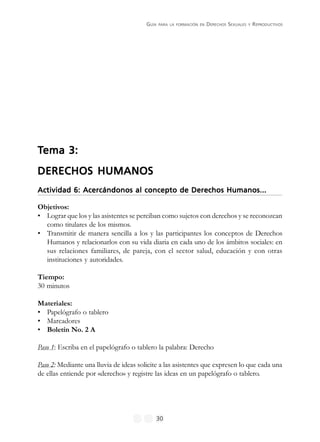 GUÍA PARA LA FORMACIÓN EN DERECHOS SEXUALES Y REPRODUCTIVOS
30
TTTTTema 3:ema 3:ema 3:ema 3:ema 3:
DERECHOS HUMANOSDERECHOS HUMANOSDERECHOS HUMANOSDERECHOS HUMANOSDERECHOS HUMANOS
Actividad 6: Acercándonos al concepto de Derechos Humanos...Actividad 6: Acercándonos al concepto de Derechos Humanos...Actividad 6: Acercándonos al concepto de Derechos Humanos...Actividad 6: Acercándonos al concepto de Derechos Humanos...Actividad 6: Acercándonos al concepto de Derechos Humanos...
Objetivos:
• Lograr que los y las asistentes se perciban como sujetos con derechos y se reconozcan
como titulares de los mismos.
• Transmitir de manera sencilla a los y las participantes los conceptos de Derechos
Humanos y relacionarlos con su vida diaria en cada uno de los ámbitos sociales: en
sus relaciones familiares, de pareja, con el sector salud, educación y con otras
instituciones y autoridades.
Tiempo:
30 minutos
Materiales:
• Papelógrafo o tablero
• Marcadores
• Boletín No. 2 A
Paso 1: Escriba en el papelógrafo o tablero la palabra: Derecho
Paso 2: Mediante una lluvia de ideas solicite a las asistentes que expresen lo que cada una
de ellas entiende por «derecho» y registre las ideas en un papelógrafo o tablero.
 
