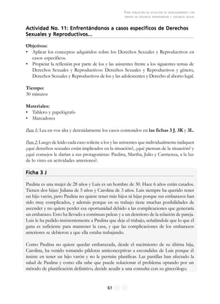 PARA POBLACIÓN EN SITUACIÓN DE DESPLAZAMIENTO CON
ÉNFASIS EN VIOLENCIA INTRAFAMILIAR Y VIOLENCIA SEXUAL
61
Actividad No. 11: Enfrentándonos a casos específicos de DerechosActividad No. 11: Enfrentándonos a casos específicos de DerechosActividad No. 11: Enfrentándonos a casos específicos de DerechosActividad No. 11: Enfrentándonos a casos específicos de DerechosActividad No. 11: Enfrentándonos a casos específicos de Derechos
Sexuales y Reproductivos...Sexuales y Reproductivos...Sexuales y Reproductivos...Sexuales y Reproductivos...Sexuales y Reproductivos...
Objetivos:
• Aplicar los conceptos adquiridos sobre los Derechos Sexuales y Reproductivos en
casos específicos.
• Propiciar la reflexión por parte de los y las asistentes frente a los siguientes temas de
Derechos Sexuales y Reproductivos: Derechos Sexuales y Reproductivos y género,
Derechos Sexuales y Reproductivos de los y las adolescentes y Derecho al aborto legal.
Tiempo:
30 minutos
Materiales:
• Tablero y papelógrafo
• Marcadores
Paso 1: Lea en voz alta y detenidamente los casos contenidos en las fichas 3 J, 3K y 3L.
Paso 2: Luego de leído cada caso solicite a los y las asistentes que individualmente indiquen
¿qué derechos sexuales están implicados en la situación?, ¿qué piensan de la situación? y
¿qué consejos le darían a sus protagonistas: Paulina, Martha, Julio y Carmenza, a la luz
de lo visto en actividades anteriores?.
Ficha 3 JFicha 3 JFicha 3 JFicha 3 JFicha 3 J
Paulina es una mujer de 28 años y Luis es un hombre de 30. Hace 6 años están casados.
Tienen dos hijas: Juliana de 5 años y Carolina de 3 años. Luis siempre ha querido tener
un hijo varón, pero Paulina no quiere tener más hijos ni hijas porque sus embarazos han
sido muy complicados, y además porque en su trabajo tiene muchas posibilidades de
ascender y no quiere perder esa oportunidad debido a las complicaciones que generaría
un embarazo. Esto ha llevado a continuas peleas y a un deterioro de la relación de pareja.
Luis le ha pedido insistentemente a Paulina que deje el trabajo, señalándole que lo que él
gana es suficiente para mantener la casa, y que las complicaciones de los embarazos
anteriores se debieron a que ella estaba trabajando.
Como Paulina no quiere quedar embarazada, desde el nacimiento de su última hija,
Carolina, ha venido tomando píldoras anticonceptivas a escondidas de Luis porque él
insiste en tener un hijo varón y no le permite planificar. Las pastillas han afectado la
salud de Paulina y como ella sabe que puede solucionar el problema optando por un
método de planificación definitivo, decide acudir a una consulta con su ginecólogo.
 