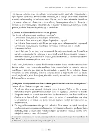 GUÍA PARA LA FORMACIÓN EN DERECHOS SEXUALES Y REPRODUCTIVOS
68
Este tipo de violencia se da en cualquier espacio, sea público o privado, por particulares
o por agentes del Estado. Puede ocurrir en la calle, en el trabajo, en el centro de salud u
hospital, en la escuela y en las instituciones. Por eso puede haber violencia, llamada de
género entre el esposo y la esposa, el compañero y la compañera, el novio y la novia, el
hermano y la hermana, el jefe y la empleada, el médico y la paciente, la autoridad estatal
(policía, soldado, funcionario público) y la ciudadana.
¿Cómo se manifiesta la violencia basada en género?
Este tipo de violencia se puede manifestar a través de38
:
• La violencia física, sexual y psicológica en la familia.
• La violencia física, sexual y psicológica de pareja o conyugal
• La violencia física, sexual y psicológica que tenga lugar en la comunidad en general.
• La violencia física, sexual y psicológica perpetrada o tolerada por el Estado.
• El maltrato infantil
• Las violaciones de los derechos humanos de la mujer en situaciones de conflicto
armado, en particular la violación, la esclavitud sexual, la prostitución forzada, el
embarazo forzado, la esterilización forzada, el aborto forzado, la utilización coercitiva
o forzada de anticonceptivos, entre otras.
Por lo tanto, la violencia se ejerce de diferentes maneras. Puede manifestarse mediante
formas sutiles como comentarios o chistes irrespetuosos hacia las mujeres, maltrato
psicológico y agresión por parte de las autoridades o dentro de los trabajos. Puede
presentarse de otras maneras, como la violencia física, y llegar hasta casos de abuso
sexual, explotación, trata de mujeres, violación sexual y ser utilizada como arma dentro
de los conflictos armados.
¿Por qué se dice que la violencia basada en género es un asunto de salud pública?
Esto se afirma básicamente por tres razones:
1. Por el alto número de casos de violencia contra la mujer. Todos los días y a cada
minuto hay mujeres que sufren violencia en todos los lugares de Colombia y el mundo.
2. Porque es una de las expresiones más claras de discriminación y es deber del Estado
eliminar toda forma de discriminación contra las mujeres. Las condiciones de salud
se deterioran y se ponen en mayor riesgo cuando existen circunstancias de
discriminación.
3. Por las gravísimas consecuencias que deja en la salud física, mental y sexual de las mujeres.
Muchasmujeresmuerenacausadelaviolenciaejercidacontraellas,otrasquedaninválidas,
mutiladas, ciegas y sordas; otras sufren los efectos de un abuso sexual, y en otras se ve
reflejada la violencia en su salud mental39
.
38 Convención Interamericana para prevenir, sancionar y erradicar la violencia contra la mujer «Convención Belém do
Pará». Art. 2.
39 PROFAMILIA. Hablemos de derechos. Bogotá D.C.: 2004. p. 49.
 