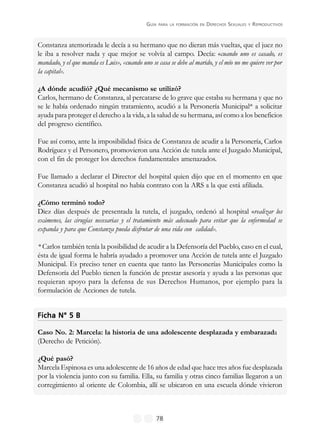GUÍA PARA LA FORMACIÓN EN DERECHOS SEXUALES Y REPRODUCTIVOS
78
Constanza atemorizada le decía a su hermano que no dieran más vueltas, que el juez no
le iba a resolver nada y que mejor se volvía al campo. Decía: «cuando uno es casado, es
mandado, y el que manda es Luis», «cuando uno se casa se debe al marido, y el mío no me quiere ver por
la capital».
¿A dónde acudió? ¿Qué mecanismo se utilizó?
Carlos, hermano de Constanza, al percatarse de lo grave que estaba su hermana y que no
se le había ordenado ningún tratamiento, acudió a la Personería Municipal* a solicitar
ayuda para proteger el derecho a la vida, a la salud de su hermana, así como a los beneficios
del progreso científico.
Fue así como, ante la imposibilidad física de Constanza de acudir a la Personería, Carlos
Rodríguez y el Personero, promovieron una Acción de tutela ante el Juzgado Municipal,
con el fin de proteger los derechos fundamentales amenazados.
Fue llamado a declarar el Director del hospital quien dijo que en el momento en que
Constanza acudió al hospital no había contrato con la ARS a la que está afiliada.
¿Cómo terminó todo?
Diez días después de presentada la tutela, el juzgado, ordenó al hospital «realizar los
exámenes, las cirugías necesarias y el tratamiento más adecuado para evitar que la enfermedad se
expanda y para que Constanza pueda disfrutar de una vida con calidad».
* Carlos también tenía la posibilidad de acudir a la Defensoría del Pueblo, caso en el cual,
ésta de igual forma le habría ayudado a promover una Acción de tutela ante el Juzgado
Municipal. Es preciso tener en cuenta que tanto las Personerías Municipales como la
Defensoría del Pueblo tienen la función de prestar asesoría y ayuda a las personas que
requieran apoyo para la defensa de sus Derechos Humanos, por ejemplo para la
formulación de Acciones de tutela.
Ficha N° 5 BFicha N° 5 BFicha N° 5 BFicha N° 5 BFicha N° 5 B
Caso No. 2: Marcela: la historia de una adolescente desplazada y embarazada
(Derecho de Petición).
¿Qué pasó?
Marcela Espinosa es una adolescente de 16 años de edad que hace tres años fue desplazada
por la violencia junto con su familia. Ella, su familia y otras cinco familias llegaron a un
corregimiento al oriente de Colombia, allí se ubicaron en una escuela dónde vivieron
 