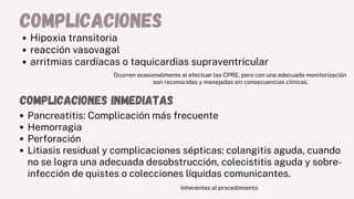 complicaciones
Hipoxia transitoria
reacción vasovagal
arritmias cardíacas o taquicardias supraventricular
Ocurren ocasionalmente al efectuar las CPRE, pero con una adecuada monitorización
son reconocidas y manejadas sin consecuencias clínicas.
complicaciones inmediatas
Pancreatitis: Complicación más frecuente
Hemorragia
Perforación
Litiasis residual y complicaciones sépticas: colangitis aguda, cuando
no se logra una adecuada desobstrucción, colecistitis aguda y sobre-
infección de quistes o colecciones líquidas comunicantes.
Inherentes al procedimiento
 
