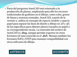  Parte del programa AutoCAD está orientado a la
  producción de planos, empleando para ello los recursos
  tradicionales de grafismo en el dibujo, como color, grosor
  de líneas y texturas tramadas. AutoCAD, a partir de la
  versión 11, utiliza el concepto de espacio modelo y espacio
  papel para separar las fases de diseño y dibujo en 2D y 3D,
  de las específicas para obtener planos trazados en papel a
  su correspondiente escala. La extensión del archivo de
  AutoCAD es .dwg, aunque permite exportar en otros
  formatos (el más conocido es el .dxf). Maneja también los
  formatos IGES y STEP para manejar compatibilidad con
  otros softwares de dibujo.
 