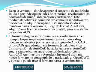  Es en la versión 11, donde aparece el concepto de modelado
  sólido a partir de operaciones de extrusión, revolución y las
  booleanas de unión, intersección y sustracción. Este
  módulo de sólidos se comercializó como un módulo anexo
  que debía de adquirirse aparte. Este módulo sólido se
  mantuvo hasta la versión 12, luego de la cual, AutoDesk,
  adquirió una licencia a la empresa Spatial, para su sistema
  de sólidos ACIS.
 El formato.dwg ha sufrido cambios al evolucionar en el
  tiempo, lo que impide que formatos más nuevos.dwg
  puedan ser abiertos por versiones antiguas de AutoCAD u
  otros CADs que admitan ese formato (cualquiera). La
  última versión de AutoCAD hasta la fecha es el AutoCAD
  2012, y tanto él como sus productos derivados (como
  AutoCAD Architecture o Autodesk Inventor) usan un
  nuevo formato no contemplado o trasladado al OpenDWG,
  y que sólo puede usar el formato hasta la versión 2000.
 