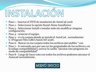  Paso 1 - Insertar el DVD de instalación de AutoCad 2006
 Paso 2 - Seleccionar la opción Stand-Alone Installation
 Paso 3 - Seleccionar Install e instalar todo sin modificar ninguna
    configuración.
   Paso 4 - reiniciar el equipo.
   Paso 5 - ir a la carpeta donde se instaló el AutoCad , normalmente
    C:Program Files (x86)AutoCAD 2006
   Paso 6 - Buscar en esa carpeta todos los archivos ejecutables *.exe.
   Paso 7 - Ir entrando uno por uno en las propiedades de los archivos y en
    la solapa compatibilidad y activar la casilla "ejecutar este programa en
    modo de compatibilidad“
   Paso 8 - Luego de hacer esto con todos los archivos podemos ejecutar el
    Autocad normalmente..
 