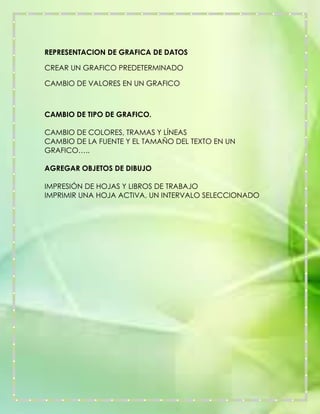 REPRESENTACION DE GRAFICA DE DATOS
CREAR UN GRAFICO PREDETERMINADO
CAMBIO DE VALORES EN UN GRAFICO

CAMBIO DE TIPO DE GRAFICO.
CAMBIO DE COLORES, TRAMAS Y LÍNEAS
CAMBIO DE LA FUENTE Y EL TAMAÑO DEL TEXTO EN UN
GRAFICO…..
AGREGAR OBJETOS DE DIBUJO
IMPRESIÓN DE HOJAS Y LIBROS DE TRABAJO
IMPRIMIR UNA HOJA ACTIVA, UN INTERVALO SELECCIONADO

 