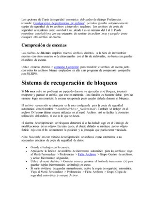 Las opciones de Copia de seguridad automática del cuadro de diálogo Preferencias
(consulte Configuración de preferencias de archivos) permiten guardar automáticamente
copias de seguridad de los archivos a intervalos regulares. Los archivos de copia de
seguridad se nombran como autobak#.mx, donde # es un número del 1 al 9. Puede
renombrar autobak#.mx conuna extensión de nombre de archivo .max y cargarlo como
cualquier otro archivo de escena.
Compresión de escenas
Las escenas de 3ds max emplean muchos archivos distintos. A la hora de intercambiar
escenas con otros usuarios o de almacenarlas con el fin de archivarlas, no basta con guardar
el archivo de escena.
Utilice el menú Archivo > comando Comprimir para transferir el archivo de escena junto
con todos los archivos bitmap empleados en ella a un programa de compresión compatible
con PKZIP®.
Sistema de recuperación de bloqueos
Si 3ds max sufre un problema no esperado durante su ejecución y se bloquea, intentará
recuperar y guardar el archivo que esté en memoria. Esta función es bastante fiable, pero no
siempre logra su cometido: la escena recuperada pudo quedar dañada durante el bloqueo.
El archivo recuperado se almacena en la ruta configurada para la copia de seguridad
automática, con el nombre "<nombrearchivo>_recover.max". También se incluye en el
archivo INI como última escena utilizada en el menú Archivo. Así se facilita la posterior
utilización del archivo, si eso es lo que se desea.
El sistema de recuperación de bloqueos detectará si se ha dañado algo en el Catálogo de
modificaciones de un objeto. En tales casos, el objeto dañado se sustituye por un objeto
ficticio rojo con el fin de mantener la posición y la jerarquía que pueda tener vinculada.
Nota: No confíe en este método de recuperación de archivos como alternativa a las
adecuadas prácticas de copia de seguridad de datos:
 Guarde el trabajo con frecuencia.
 Aproveche la función de nombres de incremento automático para los archivos: vaya
al Menú Personalizar > Preferencias > Ficha Archivos > Grupo Gestión de archivos,
y active Incrementar al guardar.
 Utilice el menú Archivo > Guardar como y presione el botón de incremento (+) para
guardar copias incrementales del trabajo en curso.
 Si suele olvidarse de guardar manualmente, active la copia de seguridad automática.
Vaya al Menú Personalizar > Preferencias > Ficha Archivos > Grupo Copia de
seguridad automática y marque Activar.
 