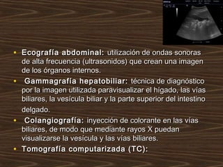 • Ecografía abdominal:Ecografía abdominal: utilización de ondas sonorasutilización de ondas sonoras
de alta frecuencia (ultrasonidos) que crean una imagende alta frecuencia (ultrasonidos) que crean una imagen
de los órganos internos.de los órganos internos.
• Gammagrafía hepatobiliar:Gammagrafía hepatobiliar: técnica de diagnósticotécnica de diagnóstico
por la imagen utilizada paravisualizar el hígado, las víaspor la imagen utilizada paravisualizar el hígado, las vías
biliares, la vesícula biliar y la parte superior del intestinobiliares, la vesícula biliar y la parte superior del intestino
delgado.delgado.
• Colangiografía:Colangiografía: inyección de colorante en las víasinyección de colorante en las vías
biliares, de modo que mediante rayos X puedanbiliares, de modo que mediante rayos X puedan
visualizarse la vesícula y las vías biliares.visualizarse la vesícula y las vías biliares.
• Tomografía computarizada (TC):Tomografía computarizada (TC):
 