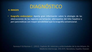 DIAGNÓSTICO
Farreras P. & Rozman C.. (2012). Capítulo 30. Ictericias y enfermedades de la vías biliares. En
Medicina interna (pp. 255-257). Barcelona, España: Elsevier.
4. IMAGEN
• Ecografía endoscópica: Aporta gran información sobre la etiología de las
obstrucciones de las regiones periampular, adenopatías del hilio hepático y
peri pancreáticas con mayor sensibilidad que la ecografía convencional.
 