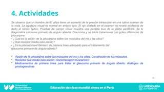 4. Actividades
Se observa que un hombre de 61 años tiene un aumento de la presión intraocular en una rutina examen de
la vista. La agudeza visual es normal en ambos ojos. El ojo dilatado en el examen no revela evidencia de
daño al nervio óptico. Pruebas de campo visual muestra una pérdida leve de la visión periférica. Se le
diagnostica síndrome primario de ángulo abierto. Glaucoma y se inicia tratamiento con gotas oftálmicas de
pilocarpina.
• ¿Cuál es la acción de la pilocarpina sobre los músculos del iris y los cilios?
• ¿Qué receptor media esta acción?
• ¿Es la pilocarpina el fármaco de primera línea adecuado para el tratamiento del
glaucoma primario de ángulo abierto?
85
 Acción de la pilocarpina sobre los músculos del iris y los cilios: Constricción de los músculos.
 Receptor que media esta acción: colinorreceptor muscarínico
 Medicamentos de primera línea para tratar el glaucoma primario de ángulo abierto: Análogos de
prostaglandinas
 