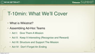 T-10min: What We’ll Cover
               • What is Wikistrat?
               • Assembling Ad-Hoc Teams
                      • Act I: Give Them A Mission
                      • Act II: Keep It Interesting (Recognise and Reward)
                      • Act III: Structure and Support The Mission
                      • Act IV: Don’t Forget An Ending

Monday, June 18, 12
 