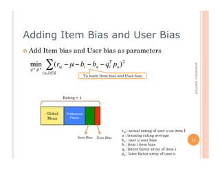 Adding Item Bias and User Bias
      Add     Item bias and User bias as parameters

      min       ∑ (rui − µ − bi − bu − qT pu ) 2




                                                                                                         proprietary material
                                        i
      q*. p*
               (u,i)∈k
                                         To learn Item bias and User bias




                          Rating = 4
€
                 Global     Preference
                 Mean         Factor



                                                              rui : actual rating of user u on item I
                                                              u : training rating average
                                  Item Bias     User Bias
                                                              bu : user u user bias                     11
                                                              bi : item i item bias
                                                              qi : latent factor array of item i
                                                              pu : later factor array of user u
 