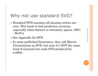 Why not use standard SVD?
  Standard   SVD assumes all missing entries are
   zero. This leads to bad prediction accuracy,
   especially when dataset is extremely sparse. (98%




                                                           proprietary material
   - 99.9%)
  See Appendix for SVD

  In some published literatures, they call Matrix
   Factorization as SVD, but note it’s NOT the same
   kind of classical low-rank SVD produced by
   svdlibc.


                                                       7
 