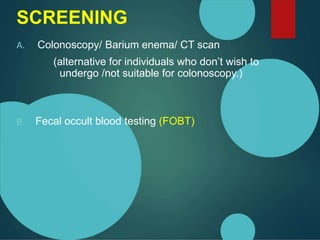 SCREENING
A. Colonoscopy/ Barium enema/ CT scan
(alternative for individuals who don’t wish to
undergo /not suitable for colonoscopy.)
B. Fecal occult blood testing (FOBT)
 