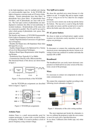 in the high-impedance state for multiple-unit sharing
of a microcontroller input line. In the TCS3200, the
light-to-frequency converter reads an 8*8 array of pho-
todiodes. Sixteen photodiodes have blue ﬁlters, 16
photodiodes have green ﬁlters, 16 photodiodes have
red ﬁlters, and 16 photodiodes are clear with no ﬁl-
ters. The four types (colors) of photodiodes are inter-
digitated to minimize the effect of non-uniformity of
incident irradiance. All photodiodes of the same color
are connected in parallel. Pins S2 and S3 are used to
select which group of photodiodes (red, green, blue,
clear) are active.
The beneﬁts and features of TCS3200 Programmable
Color Light-to-Frequency Converter are that it :
- Enables High-Resolution Conversion of Light Inten-
sity to Frequency.
- Disables the Output into a Hi-Impedance State when
OE Input Pin is Low.
- Enables Output Range to be Optimized for a Variety
of Low-Cost Measurement Techniques.
- Reduces Board Space Requirements while Simplify-
ing Designs.
- Nonlinearity Error Typically 0.2 at 50kHz.
- Communicates Directly with a Microcontroller.
The functional blocks of this device are shown below
in ﬁgure 1:
Figure 1: Functional blocks of the TCS3200
And the TCS3200 pin assignments are described
below in ﬁgure 2: ﬁgure 1:
Figure 2: TCS3200 pin assignments
Arduino Nano
Arduino Nano is a small microcontroller good for
compact prototypes, it comes with a crystal oscillator
of frequency 16 MHz. It is used to produce a clock of
precise frequency using constant voltage.
Two Sg90 servo motor
We chose this speciﬁed servo motor because it is the
lightest on sale. It weights 90g and its engine couple
is up to 1,6 kg.cm on 4,8 Vcc ideal for our compact
prototype.
we use two servo motors one on the top and the 2nd at
the bottom. The top servo is used to bring the bottle
caps under our sensor, and the second servo is used to
deliver the bottle cap to the exact box of it’s color.
5V AC power battery
We chose to make an on-board power supply system
to power our electronics easily anywhere we want to
expose our prototype.
Switch
To disconnect or connect the conducting path in an
electrical circuit, interrupting the electric current or di-
verting it from one conductor to another and make the
machine ON or OFF.
Breadboard
The breadboard lets you easily insert electronic com-
ponents to to build and test an early version of the elec-
tronic circuit of the prototype.
Wires
It is necessary to connect our components in order to
make communication.
We connect the components together according to the
following circuit schematics in ﬁgure 3:
Figure 3: Schematics of the color sorting machine
The most important part beside the schematics is
how we calibrate the program to order the servo motor
to move for each color a speciﬁed direction.
So we chose 3 different colors bottle caps, red, white
and blue.
2
 