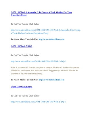 COM 150 Week 6 Appendix D To Create A Topic Outline For Your
Expository Essay
To Get This Tutorial Click Below
http://www.tutorialfirm.com/COM-150/COM-150-Week-6-Appendix-D-to-Create-
a-Topic-Outline-For-Your-Expository-Essay
To Know More Tutorials Visit http://www.tutorialfirm.com
COM 150 Week 5 DQ 2
To Get This Tutorial Click Below
http://www.tutorialfirm.com/COM-150/COM-150-Week-5-DQ-2
What is your thesis? How do you plan to support this thesis? Review the concept
of fallacies you learned in a previous course. Suggest ways to avoid fallacies in
your thesis for your expository essay.
To Know More Tutorials Visit http://www.tutorialfirm.com
COM 150 Week 5 DQ 1
To Get This Tutorial Click Below
http://www.tutorialfirm.com/COM-150/COM-150-Week-5-DQ-1
 