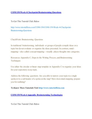 COM 150 Week 4 CheckpointBrainstorming Questions
To Get This Tutorial Click Below
http://www.tutorialfirm.com/COM-150/COM-150-Week-4-Checkpoint-
Brainstorming-Questions
CheckPoint: Brainstorming Questions
In traditional brainstorming, individuals or groups of people compile ideas on a
topic but do not evaluate or organize the ideas presented. In contrast, mind-
mapping—also called conceptmapping—visually places thoughts into categories.
Resources:Appendix C, Steps in the Writing Process, and Brainstorming
Techniques
Use either the circular or linear map template in Appendix C to organize your ideas
for your expository essay topic.
Address the following questions: Are you able to narrow your topic to a single
spokeor to a sub header of a spokeon the map? How does mind-mapping prepare
you for outlining?
To Know More Tutorials Visit http://www.tutorialfirm.com
COM 150 Week 4 Appendix Brainstorming Technologies
To Get This Tutorial Click Below
 