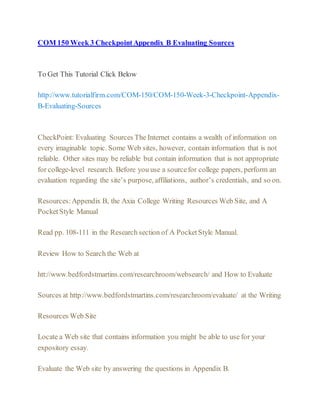 COM 150 Week 3 CheckpointAppendix B Evaluating Sources
To Get This Tutorial Click Below
http://www.tutorialfirm.com/COM-150/COM-150-Week-3-Checkpoint-Appendix-
B-Evaluating-Sources
CheckPoint: Evaluating Sources The Internet contains a wealth of information on
every imaginable topic. Some Web sites, however, contain information that is not
reliable. Other sites may be reliable but contain information that is not appropriate
for college-level research. Before you use a sourcefor college papers, perform an
evaluation regarding the site’s purpose, affiliations, author’s credentials, and so on.
Resources:Appendix B, the Axia College Writing Resources Web Site, and A
PocketStyle Manual
Read pp. 108-111 in the Research section of A PocketStyle Manual.
Review How to Search the Web at
htt://www.bedfordstmartins.com/researchroom/websearch/ and How to Evaluate
Sources at http://www.bedfordstmartins.com/researchroom/evaluate/ at the Writing
Resources Web Site
Locate a Web site that contains information you might be able to use for your
expository essay.
Evaluate the Web site by answering the questions in Appendix B.
 
