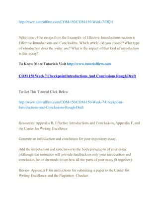 http://www.tutorialfirm.com/COM-150/COM-150-Week-7-DQ-1
Select one of the essays from the Examples of Effective Introductions section in
Effective Introductions and Conclusions. Which article did you choose?What type
of introduction does the writer use? What is the impact of that kind of introduction
in this essay?
To Know More Tutorials Visit http://www.tutorialfirm.com
COM 150 Week 7 CheckpointIntroductions And Conclusions RoughDraft
To Get This Tutorial Click Below
http://www.tutorialfirm.com/COM-150/COM-150-Week-7-Checkpoint–
Introductions-and-Conclusions-Rough-Draft
Resources:Appendix B, Effective Introductions and Conclusions, Appendix F, and
the Center for Writing Excellence
Generate an introduction and conclusion for your expository essay.
Add the introduction and conclusion to the bodyparagraphs of your essay.
(Although the instructor will provide feedback on only your introduction and
conclusion, he or she needs to see how all the parts of your essay fit together.)
Review Appendix F for instructions for submitting a paper to the Center for
Writing Excellence and the Plagiarism Checker.
 