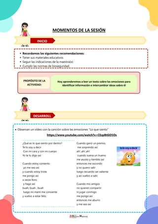 MOMENTOS DE LA SESIÓN
 Recordamos las siguientes recomendaciones:
 Tener sus materiales educativos
 Seguir las indicaciones de la maestra(o)
 Cumplir las normas de bioseguridad.
 Observan un vídeo con la canción sobre las emociones “Lo que siento”
https://www.youtube.com/watch?v=CEzpBtGO5Os
¿Qué es lo que siento por dentro?
Te lo voy a decir
Con mi cara y con mi cuerpo
Yo te lo digo así
Cuando estoy contento
yo me veo así
y cuando estoy triste
me pongo así
a veces lloro
y hago así
buah, buah , buah
luego mi mami me consiente
y vuelvo a estar feliz.
Cuando ganó un premio,
me sorprendo así
ah!..ah!..ah!
cuando suena un trueno
me asusto y tiemblo así
entonces me escondo
y no quiero salir
luego recuerdo ser valiente
y así vuelvo a salir.
Cuando mis amigos
no quieren compartir
ni jugar conmigo
me pongo así
entonces me aburro
y me veo así
PROPÓSITO DE LA
ACTIVIDAD:
Hoy aprenderemos a leer un texto sobre las emociones para
identificar información e intercambiar ideas sobre él
INICIO
DESARROLL
 