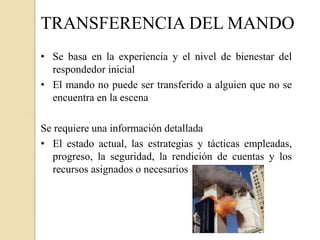 TRANSFERENCIA DEL MANDO
• Se basa en la experiencia y el nivel de bienestar del
respondedor inicial
• El mando no puede ser transferido a alguien que no se
encuentra en la escena
Se requiere una información detallada
• El estado actual, las estrategias y tácticas empleadas,
progreso, la seguridad, la rendición de cuentas y los
recursos asignados o necesarios
 