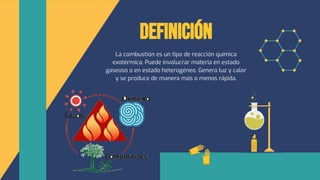 Definición
La combustión es un tipo de reacción química
exotérmica. Puede involucrar materia en estado
gaseoso o en estado heterogéneo. Genera luz y calor
y se produce de manera más o menos rápida.
 